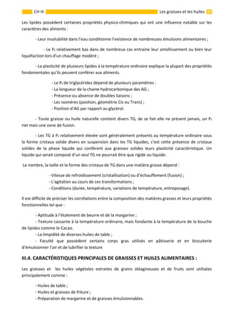                                                                                                                                                                  15 
 
CH III  Les graisses et les huiles 
Les lipides possèdent certaines propriétés physico‐chimiques qui ont une influence notable sur les 
caractères des aliments : 
  ‐ Leur insolubilité dans l’eau conditionne l’existence de nombreuses émulsions alimentaires ; 
  ‐ Le Pf relativement bas dans de nombreux cas entraine leur amollissement ou bien leur 
liquéfaction lors d’un chauffage modéré ; 
  ‐ La plasticité de plusieurs lipides à la température ordinaire explique la plupart des propriétés 
fondamentales qu’ils peuvent conférer aux aliments. 
  ‐ Le Pf de triglycérides dépend de plusieurs paramètres : 
  ‐ La longueur de la chaine hydrocarbonique des AG ; 
  ‐ Présence ou absence de doubles liaisons ; 
  ‐ Les isomères (position, géométrie Cis ou Trans) ; 
  ‐ Position d’AG par rapport au glycérol. 
  ‐ Toute graisse ou huile naturelle contient divers TG, de se fait elle ne présent jamais, un Pf  
net mais une zone de fusion. 
  ‐ Les TG à Pf relativement élevée sont généralement présents au température ordinaire sous 
la forme cristaux solide divers en suspension dans les TG liquides, c’est cette présence de cristaux 
solides  de  la  phase  liquide  qui  confèrent  aux  graisses  solides  leurs  plasticité  caractéristique.  Un 
liquide qui serait composé d’un seul TG ne pourrait être que rigide ou liquide. 
 Le nombre, la taille et la forme des cristaux de TG dans une matière grasse dépend : 
    ‐ Vitesse de refroidissement (cristallisation) ou d’échauffement (fusion) ; 
    ‐ L’agitation au cours de ces transformations ; 
    ‐ Conditions (durée, température, variations de température, entreposage). 
Il est difficile de préciser les corrélations entre la composition des matières grasses et leurs propriétés 
fonctionnelles tel que : 
  ‐ Aptitude à l’étalement de beurre et de la margarine ; 
  ‐ Texture cassante à la température ordinaire, mais fondante à la température de la bouche 
de lipides comme le Cacao. 
  ‐ La limpidité de diverses huiles de table ; 
  ‐  Faculté  que  possèdent  certains  corps  gras  utilisés  en  pâtisserie  et  en  biscuiterie 
d’émulsionner l’air et de lubrifier la texture           
III.4. CARACTÉRISTIQUES PRINCIPALES DE GRAISSES ET HUILES ALIMENTAIRES :  
Les  graisses  et    les  huiles  végétales  extraites  de  grains  oléagineuses  et  de  fruits  sont  utilisées 
principalement comme :  
  ‐ Huiles de table ; 
  ‐ Huiles et graisses de friture ; 
  ‐ Préparation de margarine et de graisses émulsionnables. 
 