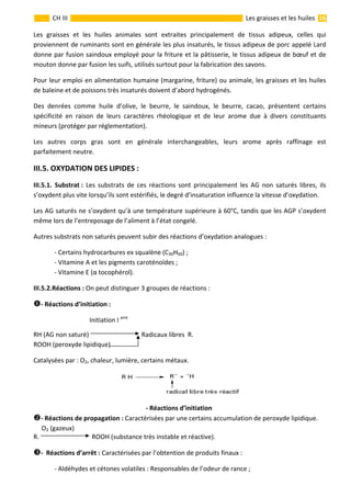                                                                                                                                                                  16 
 
CH III  Les graisses et les huiles 
Les  graisses  et  les  huiles  animales  sont  extraites  principalement  de  tissus  adipeux,  celles  qui 
proviennent de ruminants sont en générale les plus insaturés, le tissus adipeux de porc appelé Lard 
donne par fusion saindoux employé pour la friture et la pâtisserie, le tissus adipeux de bœuf et de 
mouton donne par fusion les suifs, utilisés surtout pour la fabrication des savons. 
Pour leur emploi en alimentation humaine (margarine, friture) ou animale, les graisses et les huiles 
de baleine et de poissons très insaturés doivent d’abord hydrogénés. 
Des  denrées  comme  huile  d’olive,  le  beurre,  le  saindoux,  le  beurre,  cacao,  présentent  certains 
spécificité  en  raison  de  leurs  caractères  rhéologique  et  de  leur  arome  due  à  divers  constituants 
mineurs (protéger par réglementation). 
Les  autres  corps  gras  sont  en  générale  interchangeables,  leurs  arome  après  raffinage  est 
parfaitement neutre. 
III.5. OXYDATION DES LIPIDES :      
III.5.1.  Substrat :  Les  substrats  de  ces  réactions  sont  principalement  les  AG  non  saturés  libres,  ils 
s’oxydent plus vite lorsqu’ils sont estérifiés, le degré d’insaturation influence la vitesse d’oxydation. 
Les AG saturés ne s’oxydent qu’à une température supérieure à 60°C, tandis que les AGP s’oxydent 
même lors de l’entreposage de l’aliment à l’état congelé. 
Autres substrats non saturés peuvent subir des réactions d’oxydation analogues : 
  ‐ Certains hydrocarbures ex squalène (C30H60) ; 
  ‐ Vitamine A et les pigments caroténoïdes ; 
  ‐ Vitamine E (α tocophérol). 
III.5.2.Réactions : On peut distinguer 3 groupes de réactions : 
‐ Réactions d’initiation : 
                                   Initiation I aire
 
RH (AG non saturé)   Radicaux libres  R. 
ROOH (peroxyde lipidique)  
Catalysées par : O2, chaleur, lumière, certains métaux. 
 
‐ Réactions d’initiation  
‐ Réactions de propagation : Caractérisées par une certains accumulation de peroxyde lipidique. 
     O2 (gazeux)  
R.   ROOH (substance très instable et réactive). 
‐  Réactions d’arrêt : Caractérisées par l’obtention de produits finaux : 
  ‐ Aldéhydes et cétones volatiles : Responsables de l’odeur de rance ; 
 