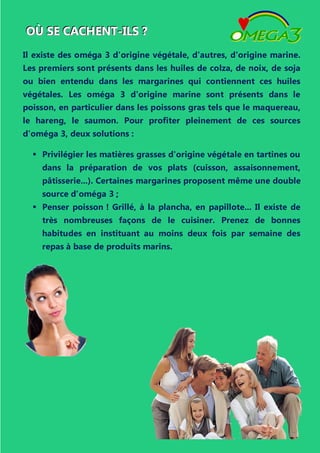 OOOÙÙÙ SSSEEE CCCAAACCCHHHEEENNNTTT---IIILLLSSS ???
Il existe des oméga 3 d'origine végétale, d'autres, d'origine marine.
Les premiers sont présents dans les huiles de colza, de noix, de soja
ou bien entendu dans les margarines qui contiennent ces huiles
végétales. Les oméga 3 d'origine marine sont présents dans le
poisson, en particulier dans les poissons gras tels que le maquereau,
le hareng, le saumon. Pour profiter pleinement de ces sources
d'oméga 3, deux solutions :
 Privilégier les matières grasses d'origine végétale en tartines ou
dans la préparation de vos plats (cuisson, assaisonnement,
pâtisserie...). Certaines margarines proposent même une double
source d'oméga 3 ;
 Penser poisson ! Grillé, à la plancha, en papillote... Il existe de
très nombreuses façons de le cuisiner. Prenez de bonnes
habitudes en instituant au moins deux fois par semaine des
repas à base de produits marins.
 