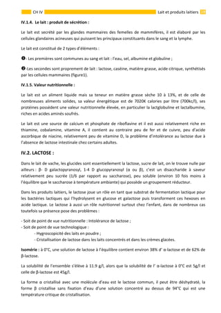  
                                                                                                                                                                 19 
      
CH IV  Lait et produits laitiers
IV.1.4.  Le lait : produit de sécrétion : 
Le lait est secrété par les glandes mammaires des femelles de mammifères, il est élaboré par les 
cellules glandaires acineuses qui puissent les principaux constituants dans le sang et la lymphe. 
Le lait est constitué de 2 types d’éléments : 
‐ Les premières sont communes au sang et lait : l’eau, sel, albumine et globuline ; 
‐Les secondes sont proprement de lait : lactose, caséine, matière grasse, acide citrique, synthétisés 
par les cellules mammaires (figure1). 
IV.1.5. Valeur nutritionnelle :    
Le  lait  est  un  aliment  liquide  mais  sa  teneur  en  matière  grasse  sèche  10  à  13%,  et  de  celle  de 
nombreuses  aliments  solides,  sa  valeur  énergétique  est  de  7020K  calories  par  litre  (700kc/l),  ses 
protéines possèdent une valeur nutritionnelle élevée, en particulier la lactglobuline et lactalbumine, 
riches en acides aminés soufrés. 
Le lait est une source de calcium et phosphate de riboflavine et il est aussi relativement riche en 
thiamine,  cobalamine,  vitamine  A,  il  contient  au  contraire  peu  de  fer  et  de  cuivre,  peu  d’acide 
ascorbique de niacine, relativement peu de vitamine D, la problème d’intolérance au lactose due à 
l’absence de lactose intestinale chez certains adultes. 
IV.2. LACTOSE : 
Dans le lait de vache, les glucides sont essentiellement la lactose, sucre de lait, on le trouve nulle par 
ailleurs :  β‐  D  galactopyranosyl,  1‐4  D  glucopyranosyl  (α  ou  β),  c’est  un  disaccharide  à  saveur 
relativement  peu  sucrée  (1/6  par  rapport  au  saccharose),  peu  soluble  (environ  10  fois  moins  à 
l’équilibre que le saccharose à température ambiante) qui possède un groupement réducteur. 
Dans les produits laitiers, le lactose joue un rôle en tant que substrat de fermentation lactique pour 
les bactéries lactiques qui l’hydrolysent en glucose et galactose puis transforment ces hexoses en 
acide lactique. Le lactose à aussi un rôle nutritionnel surtout chez l’enfant, dans de nombreux cas 
toutefois sa présence pose des problèmes : 
‐ Soit de point de vue nutritionnelle : Intolérance de lactose ; 
‐ Soit de point de vue technologique : 
  ‐ Hygroscopicité des laits en poudre ; 
  ‐ Cristallisation de lactose dans les laits concentrés et dans les crèmes glacées. 
Isomérie : à 0°C, une solution de lactose à l’équilibre contient environ 38% d’ α‐lactose et de 62% de 
β‐lactose. 
La solubilité de l’ensemble s’élève à 11.9 g/l, alors que la solubilité de l’ α‐lactose à 0°C est 5g/l et 
celle de β‐lactose est 45g/l. 
La forme α cristallisé avec une molécule d’eau est le lactose commun, il peut être déshydraté, la 
forme  β  cristallise  sans  fixation  d’eau  d’une  solution  concentré  au  dessus  de  94°C  qui  est  une 
température critique de cristallisation.   
 