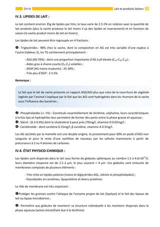  
                                                                                                                                                                 20 
      
CH IV  Lait et produits laitiers
IV.3. LIPIDES DE LAIT : 
Le lait contient environ 35g de lipides par litre, le taux varie de 2.5‐5% en relation avec la quantité de 
lait produite (plus la vache produise le lait moins il ya des lipides et inversement) et en fonction de 
saison (la vache produit moins de lait en hivers). 
Les lipides de lait peuvent être regroupés en 4 fractions : 
‐ Triglycérides : 98% chez la vache, dont la composition en AG est très variable d’une espèce à 
l’autre (tableau 3), les TG contiennent principalement : 
  ‐ AGS (60‐70%) : dont une proportion importante d’AG à pf élevée (C14‐C16‐C18) ; 
  ‐ Aides gras à chaine courte (C4‐C5) volatiles ; 
  ‐ AGM (AG mono‐insaturés) : 25‐30% ; 
  ‐ Très peu d’AGP : 2 à 5%. 
Remarque : 
 
‐ Phospholipides (  1%) : Constitués essentiellement de lécithine, céphaline, leurs caractéristiques 
à la fois lipo et hydrophiles leur permettre de former des ponts entre la phase grasse et aqueuse ; 
‐ Stérol : (0.3‐0.4%) dont le cholestérol à peut prés (70mg/l, vitamine D 0.02mg/l ; 
‐ Caroténoïde : dont carotène 0.15mg/l, β carotène, vitamine A 0.5mg/l. 
Les AG sécrétés par la mamelle ont une double origine, ils proviennent pour 60% en poids d’AGS non 
sanguine  et  pour  le  reste  d’une  synthèse  de  nouveau  par  les  cellules  mammaires  à  partir  de 
précurseurs à 2 ou 4 atomes de carbones 
IV.4. ÉTAT PHYSICO‐CHIMIQUE : 
Les lipides sont dispersés dans le lait sous forme de globules sphériques au nombre 1.5 à 4.6×1012
/l, 
leurs diamètre moyenne est de 1.5 à μm, le plus souvent < 4 μm. Ces globules sont entourés de 
membranes composés de plusieurs éléments : 
  ‐ Très riche en lipides polaires (mono et diglycérides AGL, stérols et phospholipides) ; 
  ‐ Glycolipides et carotènes, lipoprotéine et divers protéines 
Le rôle de membrane est très important : 
Protéger les graisses contre l’attaque de l’enzyme propre de lait (lipolyse) el le fait des lipases de 
lait ou lipase microbienne ; 
‐ Permettre aux globules de maintenir sa structure individuelle à les maintenir dispersés dans la 
phase aqueuse (action émulsifiant due à la lécithine). 
Le fait que le lait de vache présente un rapport AGS/AGI plus que celui de la nourriture de végétale 
ingérée par l’animal s’explique par le fait que les AGI sont hydrogénés dans les rhumant de la vache 
sous l’influence des bactéries ; 
 