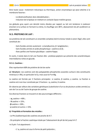  
                                                                                                                                                                 21 
      
CH IV  Lait et produits laitiers
Ainsi toute cause : traitement mécanique ou thermique, action enzymatique qui peut atteinte à la 
membrane favorise : 
  ‐ Le désémulsification donc déstabilisation ; 
  ‐ Induction de la lipolyse en mettant en contacte lipase‐matière grasse. 
Les  globules  gras  ayant  une  densité  moins  élevées  par  rapport  au  lait  ont  tendance  à  coalescer 
(monter) à la surface en formant la crème, le chauffage vers 80°C, abaissement de pH accélèrent ce 
phénomène. 
IV.5. PROTEINES DE LAIT : 
Les protéines de lait constituent un ensemble complexe dont la teneur totale à voisin 35g/l, elles sont 
constitués de : 
  ‐ Soit d’acides aminés seulement : α‐lactalbumine, β‐ lactglobuline ;    
  ‐ Soit d’acides aminés et acide phosphorique : caséine α et β ; 
  ‐ Avec parfois une fraction glucidique : caséine Kappa. 
En outre, il existe dans le lait une fraction dite : protéose‐peptone qui présente des caractéristiques 
intermédiaires riches en glucide.  
 Caséines : 
Elles représentent 80% de protéine de lait de vache 
a/‐ Structure : Les caséines sont des polypeptides phosphorées associées surtout à des constituants 
minéraux (  8%), en particulier le Ca, mais aussi la P et Mg. 
La  caséine  est  formée  par  3  fractions  principales :  α  caséine,  β  caséine,  γ  caséine.  La  fraction  α 
caséine est à son tour constituée par 2 fractions : αs caséine, K caséine. 
On observe par ailleurs des variations génétiques (substitution d’un ou de plusieurs acides aminés) au 
sein de l’un ou de l’autre de groupe de caséine. 
Ces diverses fractions se trouvent en des pourcentages différents : 
‐  αs caséine   40% ; 
‐  K caséine   15% ; 
‐ β caséine   30% ; 
‐ γ caséine et autres   15%. 
b/‐ Propriétés et formation des micelles : 
‐ Le PHi (isoélectrique) des caséines est proche de 4.7. 
‐ On précipite la fraction caséinique totale par l’abaissement de pH de lait jusqu’à 4.7 
 À pH= 7 et séparément : 
  ‐ L’ αs caséine est sous la forme de petit polymère ; 
IV.5.1.
 
