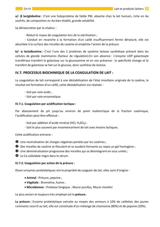  
                                                                                                                                                                 23 
      
CH IV  Lait et produits laitiers
a/‐ β lactglobuline : C’est une holoprotéine de faible PM, absente chez la lait humain, riche en Aa 
soufrés, de composition en Aa bien établit, grande solubilité. 
Sa dénaturation par la chaleur : 
  ‐ Réduit le risque de coagulation lors de la stérilisation ; 
  ‐  Conduit  en  revanche  à  la  formation  d’un  caillé  insuffisamment  ferme  dénaturé,  elle  est 
absorbée à la surface des micelles de caséine et empêche l’action de la présure 
b/‐  α  lactalbumine :  C’est  l’une  des  2  protéines  de  système  lactose  synthétase  présent  dans  les 
cellules  de  glande  mammaires  (facteur  de  régulation).En  son  absence :  L’enzyme  UDP  galactosyle 
transférase transfert le galactose sur la glucosamine et en son présence : la spécificité change et le 
transfert de galactose se fait sur le glucose, donc synthèse de lactose. 
IV.7. PROCESSUS BIOCHIMIQUE DE LA COAGULATION DE LAIT :      
La coagulation de lait correspond à une déstabilisation de l’état micellaire originale de la caséine, le 
résultat est formation d’un caillé, cette déstabilisation est réalisée : 
  ‐ Soit par voie acide ; 
  ‐ Soit par voie enzymatique. 
IV.7.1. Coagulation par acidification lactique : 
Par  abaissement  de  pH  jusqu’au  environ  de  point  isoélectrique  de  la  fraction  caséinique, 
l’acidification peut être effectué : 
  ‐ Soit par addition d’acide minéral (HCl, H2SO4) ; 
  ‐ Soit le plus souvent par ensemencement de lait avec levains lactiques. 
Cette acidification entraine : 
‐ Une neutralisation de charges négatives portées par les caséines ; 
‐ Des micelles de caséine se floculent et se soudent formants au repos un gel homogène ; 
‐ Une déminéralisation progressive des micelles qui se désintègrent en sous unités ; 
‐ Le Ca colloïdale migre dans le sérum. 
IV.7.2. Coagulation par action de la présure : 
Divers enzymes protéolytiques ont la propriété de coaguler de lait, elles sont d’origine : 
• Animal : Présure, pepsine ; 
• Végétale : Bromoline, fusine ; 
• Microbienne : Protéase fongique : Mucor pucillus, Mucor meiehei 
Le plus ancien et toujours très employé est la présure. 
La  présure : Enzyme protéolytique extraite au moyen des semeurs à 10% de caillettes des jaunes 
ruminants nourrit au lait, elle est constituée d’un mélange de chymosine (80%) et de pepsine (20%). 
 