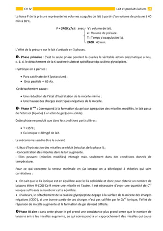  
                                                                                                                                                                 24 
      
CH IV  Lait et produits laitiers
La force F de la présure représente les volumes coagulés de lait à partir d’un volume de présure à 40 
min à 30°C.                                            
                                                       F = 2400.V/v.t   avec     V : volume de lait.   
                               v : Volume de présure. 
                               T : Temps d coagulation (s). 
                               2400 : 40 min. 
L’effet de la présure sur le lait s’articule en 3 phases. 
‐ Phase primaire : C‘est la seule phase pendant la quelles la véritable action enzymatique a lieu,    
c.‐à. d. le détachement de la K caséine (substrat spécifique) du caséino‐glycolipides. 
Hydrolyse en 2 parties :      
• Para caséinate de K (potassium) ; 
•  Gros peptide   65 Aa. 
 Ce détachement cause : 
• Une réduction de l’état d’hydratation de la micelle même ; 
• Une hausse des charges électriques négatives de la micelle. 
‐ Phase II aire
 : Correspond à la formation du gel par agrégation des micelles modifiés, le lait passe 
de l’état sol (liquide) à un état de gel (semi‐solide). 
Cette phase ne produit que dans les conditions particulières : 
• T >15°C ; 
• Ca ionique > 80mg/l de lait. 
Le mécanisme semble être le suivant : 
‐ L’état d’hydratation des micelles se réduit (résultat de la phase I) ; 
‐ Concentration des micelles dans le lait augmente. 
‐  Elles  peuvent  (micelles  modifiés)  interagir  mais  seulement  dans  des  conditions  donnés  de 
température. 
Pour  ce  qui  concerne  la  teneur  minimale  en  Ca  ionique  on  a  développé  2  théories  qui  sont 
corrélatives : 
• On sait que le Ca ionique est en équilibre avec le Ca colloïdale et donc pour obtenir un nombre de 
laissons élève R‐COO‐Ca‐R entre une micelle et l’autre, il est nécessaire d’avoir une quantité de C+2
 
ionique suffisante à maintenir cette équilibre. 
• D’ailleurs, le détachement de la caséine glycopeptide dégage à la surface de la micelle des charges 
négatives (COO‐
), si une bonne partie de ces charges n’est pas salifiée par le Ca+2
 ionique, l’effet de 
répulsion de micelle augmente et la formation de gel devient difficile. 
Phase III aire : dans cette phase le gel prend une consistance plus grand perce que le nombre de 
laissons entre les micelles augmente, ce qui correspond à un rapprochement des micelles qui cause 
 