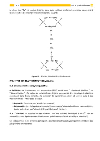  
                                                                                                                                                                 26 
      
CH IV  Lait et produits laitiers
La valence libre PO4
‐3 
 est capable de se lier a une autre molécule similaire et permet de passer ainsi à 
la condensation d’autre molécule selon le schéma suivant : 
 
Figure 10 : Schéma probable de polymérisation. 
IV.8. EFFET DES TRAITEMENTS THERMIQUES : 
IV.8. 1.Brunissement non enzymatique (BNE) : 
  Définition :  Le  brunissement  non  enzymatique  (BNE)  appelé  aussi  ’’  réaction  de  Maillard  ’’  ou              
’’ Caramélisation ’’  (formation de mélanoïdines), désigne un ensemble très complexe de réactions 
aboutissant  dans  divers  aliments  à  la  formation  de  pigment  brun  divers  et  souvent  aussi  à  des 
modifications de l’odeur et de la saveur. 
• Favorable : Croute de pain, viande roté, caramel ; 
• Défavorable : Lors de la préparation ou de l’entreposage d’aliments liquides ou concentré (laits, 
jus de fruit…sirop) ou d’aliment déshydraté (lait, œuf, viande…). 
IV.8.2.  Substrat :  Les  substrats  de  ces  réactions    sont  des  substrats  carbonylés  et  en  1ère
  lieu  les 
sucres réducteurs, également certains vitamines (principalement l’acide ascorbique, vitamine k). 
Les acides aminés et les protéines participent à ces réactions et les catalysent par l’intermédiaire des 
groupements aminés libres. 
 
 
 