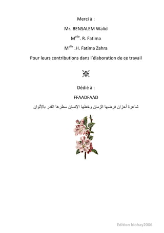                      Edition biohay2006 
 
Merci à : 
Mr. BENSALEM Walid 
Melle
. R. Fatima 
Melle
 .H. Fatima Zahra 
Pour leurs contributions dans l’élaboration de ce travail 
❈
Dédié à : 
FFAADFAAD 
‫ﺷﺎﻋﺮة‬‫أﺣﺰان‬‫ﻓﺮﺿﻬﺎ‬‫اﻟﺰﻣﺎن‬‫وﺧﻄﻬﺎ‬‫اﻹﻧﺴﺎن‬‫ﺳﻄﺮهﺎ‬‫اﻟﻘﺪر‬‫ﺑﺎﻷﻟﻮان‬  
 
 
   
 