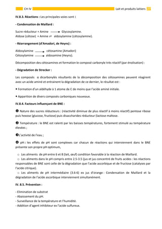  
                                                                                                                                                                 27 
      
CH IV  Lait et produits laitiers
IV.8.3. Réactions : Les principales voies sont : 
‐ Condensation de Maillard : 
Sucre réducteur + Amine                  Glycosylamine. 
Aldose (cétose)  + Amine     aldosylamine (cétosylamine). 
‐ Réarrangement (d’Amadori, de Heyns) : 
Aldosylamine                  cétosamine (Amadori) 
Cétosylamine                 aldosamine (Heyns). 
Décomposition des cétosamines et formation le composé carbonyle très réactif (par énolisation) : 
‐ Dégradation de Strecker :  
Les  composés    α  dicarbonylés  résultants  de  la  décomposition  des  cétosamines  peuvent  réagirent 
avec un acide aminé et entrainent la dégradation de ce dernier, le résultat est : 
 Formation d’un aldéhyde à 1 atome de C de moins que l’acide aminé initiale. 
 Apparition de divers composés carboniques nouveaux. 
 Facteurs influençant de BNE : 
 Nature des sucres réducteurs : (réactivité diminue de plus réactif à moins réactif) pentose ribose 
puis hexose (glucose, fructose) puis disaccharides réducteur (lactose maltose. 
 Température : le BNE est ralenti par les baisses températures, fortement stimulé au température 
élevées ; 
L’activité de l’eau ; 
  pH :  les  effets  de  pH  sont  complexes  car  chacun  de  réactions  qui  interviennent  dans  le  BNE 
présente son propre pH optimum,  
o Les aliments  de pH entre 6 et 8 (lait, œuf) condition favorable à la réaction de Maillard. 
o Les aliments dans le pH compris entre 2.5‐3.5 (jus et jus concentré de fruits acides : les réactions 
responsables de BNE sont celle de la dégradation que l’acide ascorbique et de fructose (catalyses par 
l’acide citrique). 
o Les  aliments  de  pH  intermédiaire  (3.6‐6)  ex  jus  d’orange :  Condensation  de  Maillard  et  la 
dégradation de l’acide ascorbique interviennent simultanément. 
IV. 8.5. Prévention : 
‐ Elimination de substrat 
‐ Abaissement du pH. 
‐ Surveillance de la température et l’humidité. 
‐ Addition d’agent inhibiteur ex l’acide sulfureux.  
IV.8.4.
 