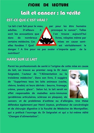 "Le lait c’est fait pour le veau, par pour les être humains
adultes. D’ailleurs il provoque le cancer". Telles
sont les accusations que l’on trouve aujourd’hui
dans de nombreux livres, relayées même par
certains médecins. Ces mises en cause sont-
elles fondées ? Quel est véritablement le
danger ? A lire pour ne pas avaler n’importe quoi. de la
nutrition?
HHHAAARRROOO SSSUUURRR LLLEEE LLLAAAIIITTT
Parmi les professionnels de santé à l’origine de cette mise en cause
du lait, on trouve au premier rang le Dr Jean
Seignalet, l’auteur de "l’Alimentation ou la
troisième médecine". Dans son livre, il suggère
de "Supprimez tous les laits animaux (vache,
chèvre, brebis) et leurs dérivés : beurre, fromage,
crème, yaourt, glace". Selon lui, le lait serait en
effet responsable de maladies auto-immunes
(problèmes articulaires, sclérose en plaques), de
cancers et de problèmes d’asthme ou d’allergies. Une thèse
défendue également par Henri Joyeux, professeur de cancérologie
et de chirurgie digestive à la Faculté de Médecine de Montpellier,
qui a préfacé l’ouvrage du Dr Seignalet et qui a lui-même édité
"Changez d’alimentation".
FICHE DE LECTURE
LLLaaaiiittt eeettt cccaaannnccceeerrr ::: lllaaa vvvééérrriiitttééé
EEESSSTTT---CCCEEE QQQUUUEEE CCC’’’EEESSSTTT VVVRRRAAAIII ???
 