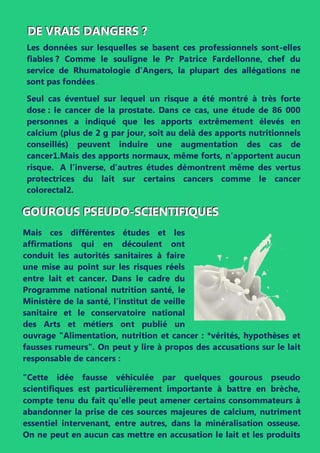 DDDEEE VVVRRRAAAIIISSS DDDAAANNNGGGEEERRRSSS ???
Les données sur lesquelles se basent ces professionnels sont-elles
fiables ? Comme le souligne le Pr Patrice Fardellonne, chef du
service de Rhumatologie d’Angers, la plupart des allégations ne
sont pas fondées .
Seul cas éventuel sur lequel un risque a été montré à très forte
dose : le cancer de la prostate. Dans ce cas, une étude de 86 000
personnes a indiqué que les apports extrêmement élevés en
calcium (plus de 2 g par jour, soit au delà des apports nutritionnels
conseillés) peuvent induire une augmentation des cas de
cancer1.Mais des apports normaux, même forts, n’apportent aucun
risque. A l’inverse, d’autres études démontrent même des vertus
protectrices du lait sur certains cancers comme le cancer
colorectal2.
GGGOOOUUURRROOOUUUSSS PPPSSSEEEUUUDDDOOO---SSSCCCIIIEEENNNTTTIIIFFFIIIQQQUUUEEESSS
Mais ces différentes études et les
affirmations qui en découlent ont
conduit les autorités sanitaires à faire
une mise au point sur les risques réels
entre lait et cancer. Dans le cadre du
Programme national nutrition santé, le
Ministère de la santé, l'institut de veille
sanitaire et le conservatoire national
des Arts et métiers ont publié un
ouvrage "Alimentation, nutrition et cancer : *vérités, hypothèses et
fausses rumeurs". On peut y lire à propos des accusations sur le lait
responsable de cancers :
"Cette idée fausse véhiculée par quelques gourous pseudo
scientifiques est particulièrement importante à battre en brèche,
compte tenu du fait qu'elle peut amener certains consommateurs à
abandonner la prise de ces sources majeures de calcium, nutriment
essentiel intervenant, entre autres, dans la minéralisation osseuse.
On ne peut en aucun cas mettre en accusation le lait et les produits
 