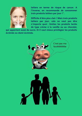 laitiers en terme de risque de cancer. A
l'inverse, on recommande de consommer
trois produits laitiers par jour !".
Difficile d’être plus clair ! Mais trois produits
laitiers par jour, cela ne veut pas dire
n’importe quoi : limitez les produits lactés
de type crème à la vanille ou au chocolat,
qui apportent aussi du sucre. Et il vaut mieux privilégier les produits
écrémés ou demi-écrémés.
 