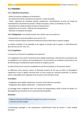 37 
    
CHV   Viandes et poissons
V.5. POISSONS : 
V.5.1. Altérations de poissons : 
‐ Actions d’enzymes endogènes et de bactéries ; 
‐ pH relativement élevée, abondance de substrat   milieu favorable ; 
‐  Action :  apparition  de  composés  volatiles  malodorants :  triméthylamine  (à  partir  de  l’oxyde  de 
trimethylamine naturellement présent), méthyle mercaptan, sulfure, le diméthyle, H2S, NH3. 
‐ Ramollissement rapide (protéase tissulaire et bactérienne) ; 
‐ Modification de la couleur : Diffusion des hémoprotéines ; 
‐ Hydrolyse et oxydation des lipides. 
V.5.2. Réfrigération : Ces transformations sont ralentis mais non arrêtés car : 
‐ Pseudomonas ne cesse de proliférer qu’à environ ‐5  ; 
‐ Plusieurs enzymes lipases notamment demeurent actives même dans le poisson congelé. 
Le meilleur procéder s’il est réalisable et de saigner et éviscérer dés la capture    Refroidissement 
dans de l’eau de mer ‐10 à ‐2 . 
V.5.3. Congélation : 
Le moment ou intervient la congélation est important : 
Si la congélation à lieu avant l’instauration de la rigidité cadavérique, cette dernière se produit lors de 
la congélation et ne s’attenue qu’incomplètement, cet inconvénient se manifeste surtout dans le cas 
de filet découpé immédiatement après la pêche et congelé aussi tôt. 
La texture finale est en contraire acceptable lors qu’elle est pratique sur les poissons entiers. 
La  différence  entre  poissons  entiers  et  découpés  provient  de  fait  que  les  filets  se  décongèlent 
rapidement et que la rigidité intervient dans un tissus souple qui contracte facilement, un poisson 
entier se décongeler plus longtemps et les muscles y sont maintenus étirés. 
En pratique : 
‐ Congélation avant rigidité cadavérique   poisson entier (thon par exemple) ; 
‐ Congélation après rigidité cadavérique    préparation de filets. 
Le trempage avant congélation dans une solution de polyphosphate réduit la perte de liquide à la 
décongélation par formation d’une couche de protéine gonflée. 
Remarque : 
 
L’entreposage  prolongée  a  une  température  insuffisamment  base  de  poisson  à  l’état  congelé 
provoque : 
Présence d’enzyme (activité) dans le liquide à la surface d’un poisson
 Poisson qu’à été congelé. 
 