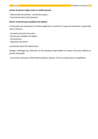 38 
    
CHV   Viandes et poissons
a) Pour le poisson maigre (riche en matière grasse) : 
‐ Dénaturation de protéine : activité des lipases ; 
‐ Durcissement de la chair (texture). 
b) Pour le poisson gros (oxydation des lipides) : 
La fluctuation de température contribue également à accroitre le risque de dissociation superficielle 
celle‐ci entraine : 
‐ Une perte de poids d’une part ; 
‐ D’autre part oxydation de lipides ; 
‐ Durcissement ; 
‐ Apparition des taches 
La protection peut être obtenue par :  
Glaçage‐ emballage sous vide dans un film plastique imperméable à la vapeur d’eau (qui adhère) au 
produit rétractable 
‐ Une semeur (sel+eau) à 23% de NaCl (liquide au dissous ‐21 ) est utilisée pour la congélation. 
 
 
 
 
 
 
 
 
 
 
 
 
 
 
 
 
