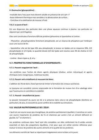 40 
    
CHV   Viandes et poissons
4‐ Ovomucine (glycoprotéine) : 
‐Insoluble dans l’eau pure mais devient soluble en présence de sel à pH =7 
‐Assez tellement thermique mais sensibles à la dénaturation de surface ; 
‐ Contribue à la stabilisation de mousse à froid. 
V.6.2. Le jaune d’œuf : 
Est  une  dispersion  des  particules  dans  une  phase  aqueuse  continue  à  plasma.  Les  particules  se 
séparent par centrifugation. 
Elles sont constituées d’environs 60% de protéine (phosvitine et lipovitelline et Livitine . 
 ‐ Phosvitine : phosphoprotéine fortement phosphorylé, est un réserve de phosphore par l’embryon 
aussi une source de fer. 
‐ lipovitelline: elle est de type HDL peu phosphorylé, la teneur en lipides est en moyenne 20%, 2/3 
phospholipide et 1/3 lipide, la quantité élevée (2/3 de lipide sont neutres avec 4% de choline et 1/3 
de phospholipide. 
‐ Livitine : divers types α, β, et γ. 
V.7. PROPRIETES FONCTIONNELLES D’OVOPRODUITS : 
V.7.1. Pouvoir coagulant de l’œuf : 
 Les  protéines  sous  l’action  de  divers  agents  physiques  (chaleur,  action  mécanique)  et  agents 
chimiques (ions inorganiques, matériaux lourds). 
V.7.2. Pouvoir anti‐cristallisant et moussant de blanc: 
L'addition de 3% de blanc d'œuf permet de limiter la formation de cristaux saccharose. 
Le lysozyme est considéré comme responsable de la formation de musses lors d’un abattage alors 
que l’ovomucine en contrôlerai la stabilité.  
V.7. 3. Pouvoir  émulsifiant de jaune: 
Le  pouvoir  tensioactif  du  jaune  est  dû  à  la  présence  dans  celui‐ci  de  phospholipide  (lécithine  en 
particulier), de plus, la viscosité du jaune confère de la stabilité aux émulsions.  
V.8. VALEUR NUTRITIONNELLE DE L'ŒUF: 
L'œuf est une source assez peu énergétique, de protéine parfaitement équilibré, il constitue en outre 
une  source  importante  de  protéine,  de  Fe  et  vitamines  par  contre  c'est  un  aliment  déficient  en 
glucide, Ca+2
 et vitamine C. 
Les  protéines  continues  dans  l'œuf  sont  dits  complètes  car  elles  renferment  les  8  acides  aminés 
essentiels  et  dans  des  proportions  équilibres,  c’est  pour  quoi  est  utilisé  comme  référence  pour 
évaluer la teneur de protéine des autres aliments et la qualité de ces protéines. 
Les éléments nutritifs de l'œuf se répartissent inégalement entre le blanc et le jaune.  
 