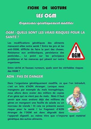 Les modifications génétiques des aliments
menacent-elles notre santé ? Entre les pro et les
anti-OGM, difficile de faire la part des choses.
Résistance aux antibiotiques, persistance des
pesticides… Le point sur les principaux
problèmes et les menaces qui pèsent sur notre
organisme.
Entre vérité et fausses rumeurs, quels sont les véritables risques
des OGM ?
AAADDDNNN ::: PPPAAASSS DDDEEE DDDAAANNNGGGEEERRR
Dans l’organisme génétiquement modifié, ce que l’on introduit,
c’est un brin d’ADN étranger. Lorsque nous
mangeons par exemple du maïs transgénique,
nous allons donc avaler des milliers de copies
d’un gène qui ne vient pas du maïs. Mais il faut
savoir que nous avalons déjà des millions de
gènes en mangeant une feuille de salade ou un
morceau de viande ! Et cela ne présente aucun
risque pour la santé ! Le fragment d’ADN
étranger de l’OGM est donc dégradé dans
l’appareil digestif, au même titre que n’importe quel matériel
génétique des autres aliments.
FICHE DE LECTURE
LLLEEESSS OOOGGGMMM
OOOrrrgggaaannniiisssmmmeeesss gggééénnnééétttiiiqqquuueeemmmeeennnttt mmmooodddiiifffiiiééésss
OOOGGGMMM ::: QQQUUUEEELLLSSS SSSOOONNNTTT LLLEEESSS VVVRRRAAAIIISSS RRRIIISSSQQQUUUEEESSS PPPOOOUUURRR LLLAAA
SSSAAANNNTTTÉÉÉ ???
 