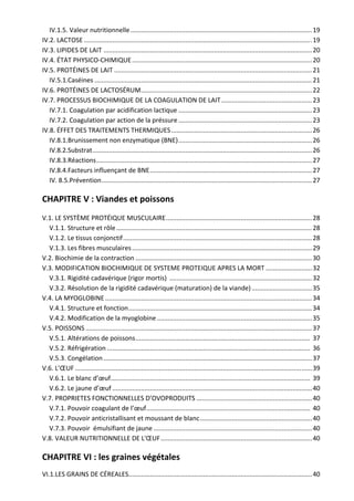 IV.1.5. Valeur nutritionnelle ...................................................................................................... 19 
IV.2. LACTOSE ................................................................................................................................ 19 
IV.3. LIPIDES DE LAIT ..................................................................................................................... 20  
IV.4. ÉTAT PHYSICO‐CHIMIQUE ..................................................................................................... 20  
IV.5. PROTÉINES DE LAIT ............................................................................................................... 21 
IV.5.1.Caséines .......................................................................................................................... 21 
IV.6. PROTÉINES DE LACTOSÉRUM ................................................................................................ 22 
IV.7. PROCESSUS BIOCHIMIQUE DE LA COAGULATION DE LAIT ................................................... 23 
IV.7.1. Coagulation par acidification lactique ........................................................................... 23 
IV.7.2. Coagulation par action de la préssure ........................................................................... 23 
IV.8. ÉFFET DES TRAITEMENTS THERMIQUES ............................................................................... 26 
IV.8.1.Brunissement non enzymatique (BNE) ........................................................................... 26 
IV.8.2.Substrat ........................................................................................................................... 26
IV.8.3.Réactions ......................................................................................................................... 27 
IV.8.4.Facteurs influençant de BNE ........................................................................................... 27
IV. 8.5.Prévention ...................................................................................................................... 27 
CHAPITRE V : Viandes et poissons 
V.1. LE SYSTÈME PROTÉIQUE MUSCULAIRE .................................................................................. 28 
V.1.1. Structure et rôle .............................................................................................................. 28 
V.1.2. Le tissus conjonctif .......................................................................................................... 28 
V.1.3. Les fibres musculaires ..................................................................................................... 29 
V.2. Biochimie de la contraction ................................................................................................... 30 
V.3. MODIFICATION BIOCHIMIQUE DE SYSTEME PROTEIQUE APRES LA MORT .......................... 32 
V.3.1. Rigidité cadavérique (rigor mortis)  ................................................................................ 32 
V.3.2. Résolution de la rigidité cadavérique (maturation) de la viande) .................................. 35 
V.4. LA MYOGLOBINE .................................................................................................................... 34 
V.4.1. Structure et fonction ....................................................................................................... 34 
V.4.2. Modification de la myoglobine ....................................................................................... 35 
V.5. POISSONS ............................................................................................................................... 37 
V.5.1. Altérations de poissons ..................................................................................................  37  
V.5.2. Réfrigération ..................................................................................................................  36  
V.5.3. Congélation ..................................................................................................................... 37 
V.6. L’ŒUF ..................................................................................................................................... 39 
V.6.1. Le blanc d’œuf ................................................................................................................  39  
V.6.2. Le jaune d’œuf ................................................................................................................ 40 
V.7. PROPRIETES FONCTIONNELLES D’OVOPRODUITS ................................................................. 40 
V.7.1. Pouvoir coagulant de l’œuf ............................................................................................  40  
V.7.2. Pouvoir anticristallisant et moussant de blanc ............................................................... 40 
V.7.3. Pouvoir  émulsifiant de jaune ......................................................................................... 40 
V.8. VALEUR NUTRITIONNELLE DE L'ŒUF ..................................................................................... 40 
CHAPITRE VI : les graines végétales 
VI.1.LES GRAINS DE CÉREALES....................................................................................................... 40 
 