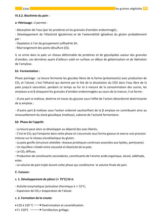 44 
    
CHVI   les graines végétales
VI.3.2. Biochimie du pain : 
a‐ Pétrissage : il permet : 
‐ Absorption de l’eau (par les protéines et les granules d’amidon endommagé) ; 
‐  Développement  de  l’élasticité  (gluténine)  et  de  l’extensibilité  (gliadine)  du  gluten  probablement 
par : 
‐ Oxydation à l’air de groupement sulfhydrile SH. 
‐ Réarrangement des ponts désulfure (SS). 
IL se orme dans la pate un réseau déformable de protéines et de glycolipides autour des granules 
d’amidon, ces dernières ayant d’ailleurs subit en surface un début de gélatinisation et de libération 
de l’amylose. 
b1‐ Fermentation : 
Phase pointage : La levure fermente les glucides libres de la farine (préexistants) avec production de 
CO2 et l’alcool, c’est l’éthanol qui domine par le fait de la dissolution du CO2 dans l’eau libre de la 
pate jusqu’à saturation, pendant ce temps au fur et à mesure de la consommation des sucres, les 
amylases α et β attaquent les granules d’amidon endommagées au cours de la mature, il se forme : 
‐ d’une part α maltose, dextrine et traces du glucose sous l’effet de l’action désordonné dextrinisante 
de α amylase ; 
‐ d’autre part β maltose sous l’action ordonné saccharifiant de la β amylase en contribuant ainsi au 
renouvellement du stock glucidique (maltose), substrat de l’activité fermentaire. 
b2‐ Phase de l'apprêt: 
‐ La levure peut alors se développer au dépend des oses libérés; 
‐ C'est le CO2 qui l'emporte dans cette phase et s'accumule sous forme gazeux et exerce une pression 
intense sur le réseau viscoélastique du gluten. 
‐ La pate gonfle (structure alvéolée: réseaux protéiques continues associées aux lipides, pentosane). 
‐ Un équilibre s'établi entre viscosité et élasticité de la pate. 
‐ Le CO2 diffuse; 
‐ Production de constituants secondaires, constituants de l'arome acide organique, alcool, aldéhyde, 
ester. 
‐ Le volume de pain triple durant cette phase qui conditionne  le volume finale de pain. 
C‐ Cuisson: 
c. 1. Développement de pâton (  75°C) lié à: 
‐ Activité enzymatique (activation thermique à   55°C; 
‐ Expansion de CO2+ évaporation de l'alcool. 
c. 2. Formation de la croute: 
•110 à 150 °C  Dextrinisation et caramélisation. 
•T> 150°C   Torréfaction grillage; 
 