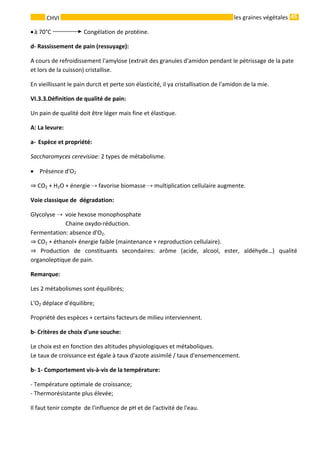 45 
    
CHVI   les graines végétales
•à 70°C   Congélation de protéine. 
d‐ Rassissement de pain (ressuyage): 
A cours de refroidissement l'amylose (extrait des granules d'amidon pendant le pétrissage de la pate 
et lors de la cuisson) cristallise. 
En vieillissant le pain durcit et perte son élasticité, il ya cristallisation de l'amidon de la mie. 
VI.3.3.Définition de qualité de pain: 
Un pain de qualité doit être léger mais fine et élastique. 
A: La levure: 
a‐ Espèce et propriété: 
Saccharomyces cerevisiae: 2 types de métabolisme. 
•  Présence d'O2  
 CO2 + H2O + énergie   favorise biomasse   multiplication cellulaire augmente. 
Voie classique de  dégradation: 
Glycolyse    voie hexose monophosphate 
                        Chaine oxydo‐réduction. 
Fermentation: absence d'O2. 
 CO2 + éthanol+ énergie faible (maintenance + reproduction cellulaire).   
  Production  de  constituants  secondaires:  arôme  (acide,  alcool,  ester,  aldéhyde…)  qualité 
organoleptique de pain. 
Remarque:  
Les 2 métabolismes sont équilibrés; 
L'O2 déplace d'équilibre; 
Propriété des espèces + certains facteurs de milieu interviennent. 
b‐ Critères de choix d'une souche: 
Le choix est en fonction des altitudes physiologiques et métaboliques. 
Le taux de croissance est égale à taux d'azote assimilé / taux d'ensemencement. 
b‐ 1‐ Comportement vis‐à‐vis de la température: 
‐ Température optimale de croissance; 
‐ Thermorésistante plus élevée; 
Il faut tenir compte  de l'influence de pH et de l'activité de l'eau. 
 
 
