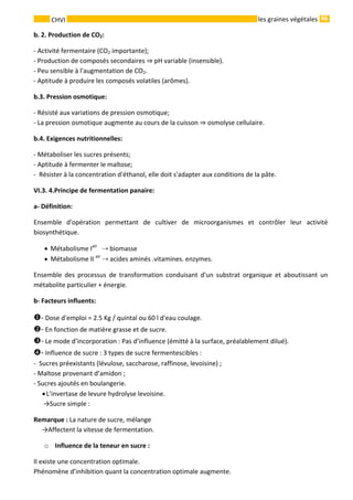 46 
    
CHVI   les graines végétales
b. 2. Production de CO2: 
‐ Activité fermentaire (CO2 importante); 
‐ Production de composés secondaires   pH variable (insensible).    
‐ Peu sensible à l'augmentation de CO2. 
‐ Aptitude à produire les composés volatiles (arômes). 
b.3. Pression osmotique: 
‐ Résisté aux variations de pression osmotique; 
‐ La pression osmotique augmente au cours de la cuisson   osmolyse cellulaire. 
b.4. Exigences nutritionnelles: 
‐ Métaboliser les sucres présents; 
‐ Aptitude à fermenter le maltose; 
‐  Résister à la concentration d'éthanol, elle doit s'adapter aux conditions de la pâte. 
VI.3. 4.Principe de fermentation panaire: 
a‐ Définition:  
Ensemble  d'opération  permettant  de  cultiver  de  microorganismes  et  contrôler  leur  activité 
biosynthétique. 
• Métabolisme Iair
     biomasse 
• Métabolisme II air
   acides aminés .vitamines. enzymes. 
Ensemble  des  processus  de  transformation  conduisant  d'un  substrat  organique  et  aboutissant  un 
métabolite particulier + énergie. 
b‐ Facteurs influents:   
‐ Dose d'emploi = 2.5 Kg / quintal ou 60 l d'eau coulage.   
‐ En fonction de matière grasse et de sucre. 
‐ Le mode d’incorporation : Pas d’influence (émitté à la surface, préalablement dilué). 
‐ Influence de sucre : 3 types de sucre fermentescibles : 
‐  Sucres préexistants (lévulose, saccharose, raffinose, levoisine) ; 
‐ Maltose provenant d’amidon ; 
‐ Sucres ajoutés en boulangerie. 
•L’invertase de levure hydrolyse levoisine. 
      →Sucre simple : 
Remarque : La nature de sucre, mélange 
     →Affectent la vitesse de fermentation. 
o Influence de la teneur en sucre : 
Il existe une concentration optimale. 
Phénomène d’inhibition quant la concentration optimale augmente. 
 