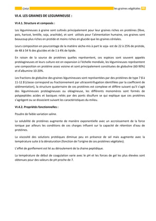 48 
    
CHVI   les graines végétales
VI.4. LES GRAINES DE LEGUMINEUSE : 
VI.4.1. Structure et composés : 
Les légumineuses à graine sont cultivés principalement pour leur graines riches en protéines (fève, 
pois, haricot, lentille, soja, arachide), et sont  utilisés pour l’alimentation humaine, ces graines sont 
beaucoup plus riches en protide et moins riches en glucide que les graines céréales. 
Leurs composition en pourcentage de la matière sèche‐mis à part le soja‐ est de 22 à 25% de protide, 
de 48 à 54 % des glucides et de 1 à 4% de lipide.  
En  raison  de  la  source  de  protéines  quelles  représentent,  ces  espèces  sont  souvent  appelés 
protéagineuses et leurs culture est en expansion à l’échelle mondiale, les légumineuses représentent 
une composition en protéine assez voisine et sont principalement constituées de globuline (60‐90%) 
et d’albumine 10‐20%. 
Les fractions de globuline des graines légumineuses sont représentées par des protéines de type 7 S à 
11‐12 S (classe correspond au fractionnement par ultracentrifugation identifiées par la coefficient de 
sédimentation), la structure quaternaire de ces protéines est complexe et diffère suivant qu’il s’agit 
des  légumineuses  protéagineuses  ou  oléagineuse,  les  différents  monomères  sont  formés  de 
polypeptides  acides  et  basiques  reliés  par  des  ponts  disulfure  se  qui  explique  que  ces  protéines 
s’agrègent ou se dissocient suivant les caractéristiques du milieu. 
VI.4.2. Propriétés fonctionnelles : 
Poudre de faible variation saline. 
La  solubilité  de  protéines  augmente  de  manière  exponentielle  avec  un  accroissement  de  la  force 
ionique  par  ailleurs  les  conditions  de  ces  charges  influent  sur  la  capacité  de  rétention  d’eau  de 
protéines. 
La  viscosité  des  solutions  protéiques  diminue  peu  en  présence  de  sel  mais  augmente  avec  la 
température suite à la dénaturation (fonction de l’origine de ces protéines végétales). 
L’effet de gonflement est lié au déroulement de la chaine peptidique. 
La température de début de coagulation varie avec le pH et les forces de gel les plus élevées sont 
obtenues pour des valeurs de pH proche de 7.  
 