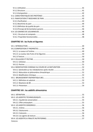 VI.1.1.Utilisation ........................................................................................................................ 41 
VI.1.2.Structure ......................................................................................................................... 41 
VI.1.3.Composition .................................................................................................................... 42 
VI.2. CARACTÉRISTIQUES DES PROTÉINES .................................................................................... 42 
VI.3. PANIFICATION ET BIOCHIMIE DE PAIN ................................................................................. 43 
VI.3.1.Panification ..................................................................................................................... 43 
VI.3.2.Biochimie du pain ........................................................................................................... 44 
VI.3.3.Définition de qualité de pain .......................................................................................... 45 
VI.3.4.Principe de fermentation panaire ................................................................................... 46 
VI.4. LES GRAINES DE LEGUMINEUSE ............................................................................................ 48 
VI.4.1. Structure et composés ................................................................................................... 48 
VI.4.2. Propriétés fonctionnelles ............................................................................................... 48 
CHAPITRE VII : les fruits et légumes 
VII.1. INTRODUCTION .................................................................................................................... 49 
VII.2.COMPOSITION ET PROPRIÉTES ............................................................................................. 49 
VII.2.1. La saveur et l’arôme ...................................................................................................... 49 
VII.2.2. La couleur des fruits et les légumes .............................................................................. 50 
VII.2.3.Texture ........................................................................................................................... 50 
VII.3. CELLULOSE ET PECTINE ........................................................................................................ 50 
VII.3.1. Cellulose ........................................................................................................................ 50 
VII.3.2. Pectine .......................................................................................................................... 51 
VII.4. MODIFICATION CHIMIQUE AU COURS DE LA MATURATION .............................................. 52 
VII.4.1. Généralité sur les métabolismes après récolte ............................................................ 52 
VII.4.2. Maturation et phénomène climactérique .................................................................... 51 
VII.4.3. Modification chimique .................................................................................................. 53 
VII.5.  BRUNISSEMENT ENZYMATIQUE (BE) .................................................................................. 51 
VII.5.1. Définition et substrat .................................................................................................... 53 
VII.5.2. Réactions de BE ............................................................................................................. 53 
VII.5.3. Prévention ..................................................................................................................... 54 
CHAPITRE VIII : les additifs alimentaires 
VIII.1. DÉFINITION .......................................................................................................................... 55 
VIII.2. LES ADDITIFS TECHNOLOGIQUES ........................................................................................ 55 
VIII.2.1. Qualité de conservation ............................................................................................... 55 
VIII.2.2. Effet antioxydant .......................................................................................................... 55 
VIII.3. LES ADDITIFS SENSORIELS ................................................................................................... 56 
VIII.3.1. Arôme ........................................................................................................................... 56 
VIII.3.2. Edulcorants .................................................................................................................. 56 
VIII.3.3. Colorants ...................................................................................................................... 56 
VIII.3.4. Les agents de texture ................................................................................................... 56 
VIII.4. LES ADDITIFS A FINALITE NUTRITIONNEL ........................................................................... 57 
Annexes
 
