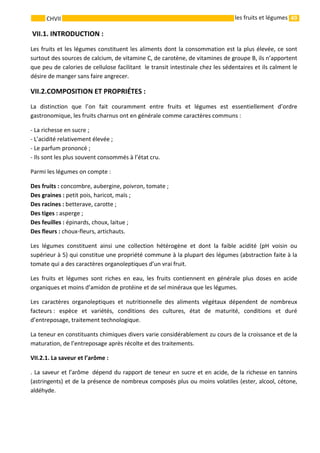 49 
    
CHVII   les fruits et légumes
 VII.1. INTRODUCTION : 
Les fruits et les légumes constituent les aliments dont la consommation est la plus élevée, ce sont 
surtout des sources de calcium, de vitamine C, de carotène, de vitamines de groupe B, ils n’apportent 
que peu de calories de cellulose facilitant  le transit intestinale chez les sédentaires et ils calment le 
désire de manger sans faire angrecer. 
VII.2.COMPOSITION ET PROPRIÉTES :  
La  distinction  que  l’on  fait  couramment  entre  fruits  et  légumes  est  essentiellement  d’ordre 
gastronomique, les fruits charnus ont en générale comme caractères communs : 
‐ La richesse en sucre ; 
‐ L’acidité relativement élevée ; 
‐ Le parfum prononcé ; 
‐ Ils sont les plus souvent consommés à l’état cru. 
Parmi les légumes on compte : 
Des fruits : concombre, aubergine, poivron, tomate ; 
Des graines : petit pois, haricot, maïs ; 
Des racines : betterave, carotte ; 
Des tiges : asperge ; 
Des feuilles : épinards, choux, laitue ; 
Des fleurs : choux‐fleurs, artichauts. 
Les  légumes  constituent  ainsi  une  collection  hétérogène  et  dont  la  faible  acidité  (pH  voisin  ou 
supérieur à 5) qui constitue une propriété commune à la plupart des légumes (abstraction faite à la  
tomate qui a des caractères organoleptiques d’un vrai fruit. 
Les  fruits  et  légumes  sont  riches  en  eau,  les  fruits  contiennent  en  générale  plus  doses  en  acide 
organiques et moins d’amidon de protéine et de sel minéraux que les légumes. 
Les  caractères  organoleptiques  et  nutritionnelle  des  aliments  végétaux  dépendent  de  nombreux 
facteurs :  espèce  et  variétés,  conditions  des  cultures,  état  de  maturité,  conditions  et  duré 
d’entreposage, traitement technologique. 
La teneur en constituants chimiques divers varie considérablement zu cours de la croissance et de la 
maturation, de l’entreposage après récolte et des traitements. 
VII.2.1. La saveur et l’arôme : 
. La saveur et l’arôme  dépend du rapport de teneur en sucre et en acide, de la richesse en tannins 
(astringents) et de la présence de nombreux composés plus ou moins volatiles (ester, alcool, cétone, 
aldéhyde.  
 
 