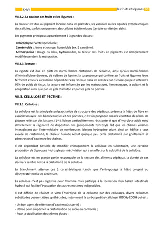 50 
    
CHVII   les fruits et légumes
VII.2.2. La couleur des fruits et les légumes : 
La couleur est due au pigment localisé dans les plastides, les vacuoles ou les liquides cytoplasmiques 
des cellules, parfois uniquement des cellules épidermiques (certain variété de raisin). 
Les pigments principaux appartiennent à 3 grandes classes : 
 Chlorophylle: Verte liposoluble ; 
 Caroténoïde : Jaune et orange, liposoluble (ex. β carotène).  
 Anthocyanine :  Rouge  ou  bleu,  hydrosoluble,  la  teneur  des  fruits  en  pigments  est  complètement 
modifiée pendent la maturation. 
VII.2.3.Texture : 
La  rigidité  est  due  en  parti  en  micro‐fibrilles  cristallines  de  cellulose,  ainsi  qu’aux  micro‐fibrilles 
d’hémicellulose diverses, de xylènes de lignine, la turgescence qui confère au fruits et légumes leurs 
fermenté et leurs succulence dépend de l’eau retenue dans les cellules par osmose qui peut atteindre 
96% de poids de tissus, la texture est influencée par les maturations, l’entreposage, la cuisant et la 
congélation ainsi que par les gels d’amidon et par les gels de pectine. 
VII.3. CELLULOSE ET PECTINE : 
VII.3.1. Cellulose : 
La cellulose est la principale polysaccharide de structure des végétaux, présente à l’état de fibre en 
association avec  des hémicelluloses et des pectines, c’est un polymère linéaire constitué de résidu de 
glucose relié par des laissons (1‐4), liaison particulièrement résistante et que d’hydrolyse acide rond 
difficilement  la  régularité  de  disposition  des  groupements  hydroxyle  fait  que  les  chaines  voisines 
interagissent  par  l’intermédiaire  de  nombreuses  laissons  hydrogène  criant  ainsi  un  édifice  a  taux 
élevée  de  cristallinité,  la  chaleur  humide  réduit  quelque  peu  cette  cristallinité  par  gonflement  et 
pénétration d’eau entre les chaines. 
Il  est  cependant  possible  de  modifier  chimiquement  la  cellulose  en  substituant,  une  certaine 
proportion de 3 groupes hydroxyle par méthylation qui a un effet sur la solubilité de la cellulose. 
La cellulose est en grande partie responsable de la texture des aliments végétaux, la dureté de ces 
derniers semble lient à la cristallinité de la cellulose. 
Le  blanchiment  attenue  ces  2  caractéristiques  tandis  que  l’entreposage  à  l’état  congelé  ou 
déshydraté tend à les accentuer. 
La cellulose n’est pas digestive pour l’homme mais participe à la formation d’un ballast intestinale 
hydraté qui facilite l’évacuation des autres matières indigestibles.        
Il  est  difficile  de  réaliser  in  vitro  l’hydrolyse  de  la  cellulose  par  des  cellulases,  divers  celluloses 
substituées peuvent êtres synthétisées, notamment la carboxyméthylcellulose  ROCH2‐COOH qui est : 
‐ Un bon agent de rétention d’eau (en pâtisserie) ; 
‐ Utilisé pour empêcher la cristallisation de sucre en confiserie ; 
‐ Pour la stabilisation des crèmes glacés ; 
 