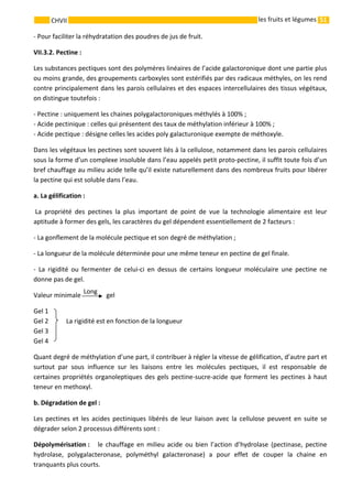 51 
    
CHVII   les fruits et légumes
‐ Pour faciliter la réhydratation des poudres de jus de fruit. 
VII.3.2. Pectine : 
Les substances pectiques sont des polymères linéaires de l’acide galactoronique dont une partie plus 
ou moins grande, des groupements carboxyles sont estérifiés par des radicaux méthyles, on les rend 
contre principalement dans les parois cellulaires et des espaces intercellulaires des tissus végétaux, 
on distingue toutefois : 
‐ Pectine : uniquement les chaines polygalactoroniques méthylés à 100% ; 
‐ Acide pectinique : celles qui présentent des taux de méthylation inférieur à 100% ; 
‐ Acide pectique : désigne celles les acides poly galacturonique exempte de méthoxyle. 
Dans les végétaux les pectines sont souvent liés à la cellulose, notamment dans les parois cellulaires 
sous la forme d’un complexe insoluble dans l’eau appelés petit proto‐pectine, il suffit toute fois d’un 
bref chauffage au milieu acide telle qu’il existe naturellement dans des nombreux fruits pour libérer 
la pectine qui est soluble dans l’eau. 
a. La gélification : 
 La  propriété  des  pectines  la  plus  important  de  point  de  vue  la  technologie  alimentaire  est  leur 
aptitude à former des gels, les caractères du gel dépendent essentiellement de 2 facteurs : 
‐ La gonflement de la molécule pectique et son degré de méthylation ; 
‐ La longueur de la molécule déterminée pour une même teneur en pectine de gel finale. 
‐  La  rigidité  ou  fermenter  de  celui‐ci  en  dessus  de  certains  longueur  moléculaire  une  pectine  ne 
donne pas de gel. 
Valeur minimale     gel 
Gel 1 
Gel 2  La rigidité est en fonction de la longueur  
Gel 3 
Gel 4 
Quant degré de méthylation d’une part, il contribuer à régler la vitesse de gélification, d’autre part et 
surtout  par  sous  influence  sur  les  liaisons  entre  les  molécules  pectiques,  il  est  responsable  de 
certaines propriétés organoleptiques des gels pectine‐sucre‐acide que forment les pectines à haut 
teneur en methoxyl. 
b. Dégradation de gel : 
Les  pectines  et  les  acides  pectiniques  libérés  de  leur  liaison  avec  la  cellulose  peuvent  en  suite  se 
dégrader selon 2 processus différents sont : 
Dépolymérisation :      le  chauffage en  milieu  acide  ou  bien  l’action  d’hydrolase  (pectinase,  pectine 
hydrolase,  polygalacteronase,  polyméthyl  galacteronase)  a  pour  effet  de  couper  la  chaine  en 
tranquants plus courts. 
Long 
 