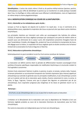 52 
    
CHVII   les fruits et légumes
Déméthylation : L’action des alcalis même à froid ou de pectine‐méthyl‐esterase (pectase, pectine, 
methoxylases) a pour effet de déméthyler la pectine qui se transformer en acide pectique insoluble 
dans l’eau, le chauffage en milieu acide peut aussi effectuer la déméthylation, mais en fragmentant 
en même temps la chaine plygalacteronique. 
VII.4. MODIFICATION CHIMIQUE AU COURS DE LA MATURATION : 
VII.4.1. Généralité sur les métabolismes après récolte : 
Lorsque  un  fruit  ou  légume  est  séparés  de  la  plante  il  ne  reçoit  plus    ni  eau  ni  nutriments  et  la 
photosynthèse cesse, cependant la respiration des tissus se poursuit ainsi que divers autres réactions 
enzymatiques. 
Les  principales  réactions  qui  intervient  sont  celles  qui  accompagnent  des  hydrates  de  carbone           
C‐(H2O), la respiration des tissus végétaux provoque par conséquent une perte de matière sèche et 
souvent aussi une diminution de la saveur sucré, elle (respiration) consomme d’oxygène faute de 
quoi l’anaérobiose s’installe, elle dégage CO2, produit de l’eau et entretient la transpiration de tissus, 
elle dégage aussi la chaleur, la respiration de tissus végétale après la récolte constitue ainsi le facteur 
limitant de la conservation les fruits et légumes à l’état frai. 
VII.4.2. Maturation et phénomène climactérique :    
Schématiquement on peut considérer la vie d’un fruit comme constituer de 4 phases : 
                                   
La  maturation  est  définit  comme  étant  la  période  de  différenciation  tissulaire  accompagné  d’une 
synthèse d’enzymes spécifiques responsables de modification biochimique et structurale rendant le 
fruit agréable à consommer. 
Certains fruits notamment l’abricot, le pêche, la pomme, la poire, la tomate, certains mélo, l’avocat, 
la banane présentent un accroissement temporaire de l’activité respiratoire (plus intense) appelé pic 
climactérique qui coïncide en générale avec les principales modifications, le pic climactérique survient 
soit sur la plante soit lors de la maturation après récolte, d’autres notamment le raisin, la cerise, la 
fraise,  la  figue,  l’agrume,  l’ananas  ainsi  que  la  plupart  des  légumes  ne  présentent  pas  de  pic 
climactérique,  leurs  respiration  progresse  plus  longtemps  et  les  laisse  en  générale  nourrir  sur  la 
plante. 
 Remarque : 
 
L’initiation  et  le  déroulement  de  la  maturation  sont  sous  la  dépendance  de  l’éthylène  (c’est  une 
hormone  végétale  produite  au  cours  de  la  maturation  (hormone  de  maturation),  pour  les  fruits 
climactériques. 
Par contre la maturation est indépendante pour les fruits non climactériques. 
Sénescence et mortMaturation CroissanceFloraison 
Si le fruit a un pic climactérique dans ce cas on peut fait la récolte avant sa maturation  
 