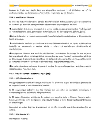 53 
    
CHVII   les fruits et légumes
Lorsque  les  fruits  sont  placés  dans  une  atmosphère  contenant  1  ml  d’éthylène  par  m3
,  le 
déclenchement du pic climactérique, c’est l’activité respiratoire qui est stimulée. 
VII.4.3. Modification chimique : 
La phase de maturation serait une période de différenciation de tissus accompagnée d’un ensemble 
de réactions qui modifient de façon notable des caractères organoleptique des fruits : 
 Augmentation de la teneur en oses et de la saveur sucrée, ces oses proviennent de l’hydrolyse soit 
de l’amidon (banane, poire, pomme) soit de hémicellulose des parois (agrume, pomme, poire). 
Baisse de l’acidité : le rapport sucre sur acide (sucre/acide) s’élève qui résulte de la dégradation de 
l’acide organique. 
  Ramollissement des fruits qui résulte de la modification des substances pectiques, la protopectine 
insoluble  est  transformée  en  pectine  soluble  et  celle‐ci  est  partiellement  déméthoxylée  et 
dépolymérisée. 
Les  pigments  subissent  eux  aussi  des  modifications  considérables,  le  passage  du  vert  au  jaune 
(agrume, abricot, pêche, certain variété de pomme..) ou au rouge (tomate) correspond en générale 
au démasquage de pigments caroténoïde du fait de la destruction de la chlorophylle, parallèlement il 
ya toutes fois souvent une synthèse de caroténoïde ou de pigment anthocyanine.  
La maturation donne naissance à un grand nombre de composés organiques volatiles en partie 
responsables de l’arome de fruit.
VII.5.  BRUNISSEMENT ENZYMATIQUE (BE) : 
VII.5.1. Définition et substrat :
On appel (BE) la transformation enzymatique dans ces premières étapes de composés phénoliques 
en polymère coloré, le plus souvent brun ou noire. 
Le  BE  enzymatique  s’observe  chez  les  végétaux  qui  sont  riches  en  composés  phénoliques,  il 
n’intervient pas dans les aliments d’origine animale. 
Le  BE  cause  d’important  problèmes  de  couleur  avec  certains  fruits  et  légumes  (pomme,  poire, 
banane, pomme de terre, champignon) en particulier lorsque le tissus de ces végétaux sont malades 
ou endommagés. 
Cependant un certain degré de brunissement est en effet recherché lors de la maturation (ex. les 
dattes). 
VII.5.2. Réactions de BE :  
Les étapes de BE sont : 
 
 
 