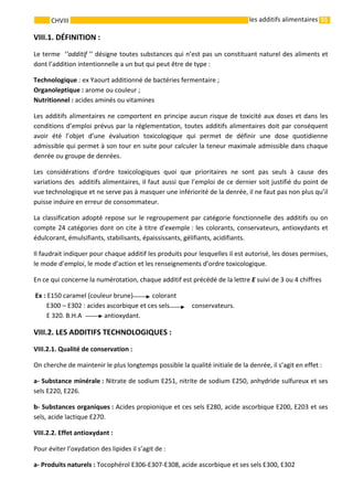 55 
    
CHVIII   les additifs alimentaires
VIII.1. DÉFINITION : 
Le terme  ‘’additif ’’ désigne toutes substances qui n’est pas un constituant naturel des aliments et 
dont l’addition intentionnelle a un but qui peut être de type : 
Technologique : ex Yaourt additionné de bactéries fermentaire ; 
Organoleptique : arome ou couleur ; 
Nutritionnel : acides aminés ou vitamines 
Les additifs alimentaires ne comportent en principe aucun risque de toxicité aux doses et dans les 
conditions d’emploi prévus par la réglementation, toutes additifs alimentaires doit par conséquent 
avoir  été  l’objet  d’une  évaluation  toxicologique  qui  permet  de  définir  une  dose  quotidienne 
admissible qui permet à son tour en suite pour calculer la teneur maximale admissible dans chaque 
denrée ou groupe de denrées. 
Les  considérations  d’ordre  toxicologiques  quoi  que  prioritaires  ne  sont  pas  seuls  à  cause  des 
variations des  additifs alimentaires, il faut aussi que l’emploi de ce dernier soit justifié du point de 
vue technologique et ne serve pas à masquer une infériorité de la denrée, il ne faut pas non plus qu’il 
puisse induire en erreur de consommateur. 
La classification adopté repose sur le regroupement par catégorie fonctionnelle des additifs ou on 
compte 24 catégories dont on cite à titre d’exemple : les colorants, conservateurs, antioxydants et 
édulcorant, émulsifiants, stabilisants, épaississants, gélifiants, acidifiants. 
Il faudrait indiquer pour chaque additif les produits pour lesquelles il est autorisé, les doses permises, 
le mode d’emploi, le mode d’action et les renseignements d’ordre toxicologique. 
En ce qui concerne la numérotation, chaque additif est précédé de la lettre E suivi de 3 ou 4 chiffres 
 Ex : E150 caramel (couleur brune)            colorant 
        E300 – E302 : acides ascorbique et ces sels              conservateurs. 
        E 320. B.H.A    antioxydant. 
VIII.2. LES ADDITIFS TECHNOLOGIQUES : 
VIII.2.1. Qualité de conservation : 
On cherche de maintenir le plus longtemps possible la qualité initiale de la denrée, il s’agit en effet : 
a‐ Substance minérale : Nitrate de sodium E251, nitrite de sodium E250, anhydride sulfureux et ses 
sels E220, E226. 
b‐ Substances organiques : Acides propionique et ces sels E280, acide ascorbique E200, E203 et ses 
sels, acide lactique E270. 
VIII.2.2. Effet antioxydant : 
Pour éviter l’oxydation des lipides il s’agit de : 
a‐ Produits naturels : Tocophérol E306‐E307‐E308, acide ascorbique et ses sels E300, E302  
 