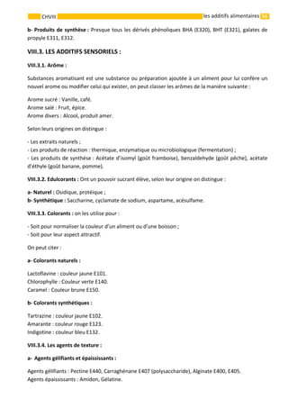 56 
    
CHVIII   les additifs alimentaires
b‐ Produits de synthèse : Presque tous les dérivés phénoliques BHA (E320), BHT (E321), galates de 
propyle E311, E312. 
VIII.3. LES ADDITIFS SENSORIELS : 
VIII.3.1. Arôme :
Substances aromatisant est une substance ou préparation ajoutée à un aliment pour lui confère un 
nouvel arome ou modifier celui qui exister, on peut classer les arômes de la manière suivante : 
Arome sucré : Vanille, café. 
Arome salé : Fruit, épice. 
Arome divers : Alcool, produit amer. 
Selon leurs origines on distingue : 
‐ Les extraits naturels ; 
‐ Les produits de réaction : thermique, enzymatique ou microbiologique (fermentation) ; 
‐ Les produits de synthèse : Acétate d’isomyl (goût framboise), benzaldehyde (goût pêche), acétate 
d’éthyle (goût banane, pomme). 
VIII.3.2. Edulcorants : Ont un pouvoir sucrant élève, selon leur origine on distingue : 
a‐ Naturel : Osidique, protéique ; 
b‐ Synthétique : Saccharine, cyclamate de sodium, aspartame, acésulfame. 
VIII.3.3. Colorants : on les utilise pour : 
‐ Soit pour normaliser la couleur d’un aliment ou d’une boisson ; 
‐ Soit pour leur aspect attractif. 
On peut citer : 
a‐ Colorants naturels : 
Lactoflavine : couleur jaune E101. 
Chlorophylle : Couleur verte E140. 
Caramel : Couleur brune E150. 
b‐ Colorants synthétiques : 
Tartrazine : couleur jaune E102. 
Amarante : couleur rouge E123. 
Indigotine : couleur bleu E132. 
VIII.3.4. Les agents de texture : 
a‐ Agents gélifiants et épaississants : 
Agents gélifiants : Pectine E440, Carraghénane E407 (polysaccharide), Alginate E400, E405. 
Agents épaississants : Amidon, Gélatine. 
 