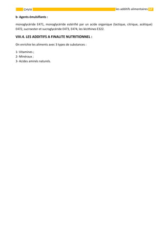 57 
    
CHVIII   les additifs alimentaires
b‐ Agents émulsifiants : 
monoglycéride  E471,  monoglycéride  estérifié  par  un  acide  organique  (lactique,  citrique,  acétique) 
E472, sucroester et sucroglycéride E473, E474, les lécithines E322. 
VIII.4. LES ADDITIFS A FINALITE NUTRITIONNEL : 
On enrichie les aliments avec 3 types de substances : 
1‐ Vitamines ; 
2‐ Minéraux ; 
3‐ Acides aminés naturels.  
 
 
 
7:14 pm, Aug 20, 2011
 