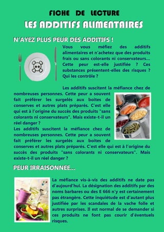 NNN’’’AAAYYYEEEZZZ PPPLLLUUUSSS PPPEEEUUURRR DDDEEESSS AAADDDDDDIIITTTIIIFFFSSS !!!
Vous vous méfiez des additifs
alimentaires et n’achetez que des produits
frais ou sans colorants ni conservateurs…
Cette peur est-elle justifiée ? Ces
substances présentent-elles des risques ?
Qui les contrôle ?
Les additifs suscitent la méfiance chez de
nombreuses personnes. Cette peur a souvent
fait préférer les surgelés aux boites de
conserves et autres plats préparés. C’est elle
qui est à l’origine du succès des produits "sans
colorants ni conservateurs". Mais existe-t-il un
réel danger ?
Les additifs suscitent la méfiance chez de
nombreuses personnes. Cette peur a souvent
fait préférer les surgelés aux boites de
conserves et autres plats préparés. C’est elle qui est à l’origine du
succès des produits "sans colorants ni conservateurs". Mais
existe-t-il un réel danger ?
PPPEEEUUURRR IIIRRRRRRAAAIIISSSOOONNNNNNEEEEEE………
La méfiance vis-à-vis des additifs ne date pas
d’aujourd’hui. La désignation des additifs par des
noms barbares ou des E 666 n’y est certainement
pas étrangère. Cette inquiétude est d’autant plus
justifiée par les scandales de la vache folle et
autres surprises. Il est normal de se demander si
ces produits ne font pas courir d’éventuels
risques.
FICHE DE LECTURE
LLLEEESSS AAADDDDDDIIITTTIIIFFFSSS AAALLLIIIMMMEEENNNTTTAAAIIIRRREEESSS
 