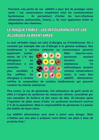 Pourtant, une partie de ces additifs a pour but de protéger notre
santé ! Les conservateurs empêchent ainsi les contaminations
bactériennes : ils permettent d’éviter les toxi-infections
alimentaires (salmonelles, listeria…). Ils vont également éviter la
dégradation des vitamines.
LLLEEE RRRIIISSSQQQUUUEEE FFFAAAIIIBBBLLLEEE ::: LLLEEESSS IIINNNTTTOOOLLLÉÉÉRRRAAANNNCCCEEESSS EEETTT LLLEEESSS
AAALLLLLLEEERRRGGGIIIEEESSS AAALLLIIIMMMEEENNNTTTAAAIIIRRREEESSS
Le seul véritable risque est celui d’allergies ou d’intolérances. On a
constaté par exemple des cas d’allergie à la gomme arabique. Des
intolérances à certains colorants ou conservateurs peuvent
également exister. Mais rassurez-vous,
moins de 1 % des personnes seraient
allergiques ou auraient une
intolérance à ces substances. En
revanche, les asthmatiques seraient
plus sensibles à certains conservateurs
(les sulfites). En outre, si vous êtes
allergique à certains additifs alimentaires,
vérifiez la composition de certains médicaments qui peuvent
contenir les mêmes substances.
Plus connu, le cas du glutamate. Cet exhausteur de goût serait en
effet à l’origine du syndrome du restaurant chinois, caractérisé par
une sensation de brûlure et des maux de tête, 20 minutes après
l'ingestion de plats venus d’Asie. Ce syndrome toucherait environ
2 % de la population. Mais la responsabilité du glutamate n’a jamais
été établie de façon claire.
Les additifs alimentaires sont ainsi à priori sans danger, Mais
n’hésitez pas non plus à préparer vous-même vos plats à base de
produits frais !
alimentaires (salmonelles, listeria…). Ils vont également éviter la
 