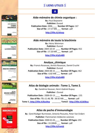LIENS UTILES
Aide-mémoire de chimie organique :
By : Paul Depovere
Publisher: Dunod
Publication Date: 2006____ Number Of Pages: 167
Size of file : 17.57 MB ___ format : pdf
http://ifile.it/cklsep
Aide mémoire de toute la biochimie
By : Heinz Weinman
Publisher: Dunod
Publication Date: 2004-10-19 ____ Number Of Pages: 452
Size of file : 17.20 MB ___ format : pdf
http://ifile.it/g2s489
Analyse_chimique
By : Francis Rouessac, Annick Rouessac, Daniel Cruché
Publisher: Dunod
Publication Date: 2004-08-15 ____ Number Of Pages: 462
Size of file : 6.82 MB ___ format : pdf
http://ifile.it/g2s489
Atlas de biologie animale : Tome 1, Tome 2.
By : Sandrine Heusser, Henri-Gabriel Dupuy
Publisher : Dunod
Publication Date : 2008-03-13 ____ Number Of Pages : 135
Size of file : T1 :11.48, T2 : 38.92 MB ___ format : pdf
Tome 1 : http://ifile.it/8us9np ________ Tome2 : http://ifile.it/y03kuc
Atlas de poche d'immunologie
By : Gerd-Rüdiger Burmester, Antonio Pezzutto, Peter Van Endert
Publisher: Flammarion médecine-sciences
Publication Date: 2000-01-01____ Number Of Pages: 293
Size of file : 19.28MB ___ format : pdf
http://ifile.it/lramjt
AAA
 