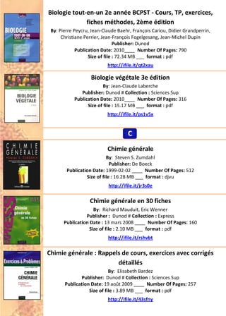 Biologie tout-en-un 2e année BCPST - Cours, TP, exercices,
fiches méthodes, 2ème édition
By: Pierre Peycru, Jean-Claude Baehr, François Cariou, Didier Grandperrin,
Christiane Perrier, Jean-François Fogelgesang, Jean-Michel Dupin
Publisher: Dunod
Publication Date: 2010____ Number Of Pages: 790
Size of file : 72.34 MB ___ format : pdf
http://ifile.it/qt2xau
Biologie végétale 3e édition
By: Jean-Claude Laberche
Publisher: Dunod # Collection : Sciences Sup
Publication Date: 2010____ Number Of Pages: 316
Size of file : 15.17 MB ___ format : pdf
http://ifile.it/ps1v5x
Chimie générale
By: Steven S. Zumdahl
Publisher: De Boeck
Publication Date: 1999-02-02 ____ Number Of Pages: 512
Size of file : 16.28 MB ___ format : djvu
http://ifile.it/jr3s0e
Chimie générale en 30 fiches
By: Richard Mauduit, Eric Wenner
Publisher : Dunod # Collection : Express
Publication Date : 13 mars 2008 ____ Number Of Pages: 160
Size of file : 2.10 MB ___ format : pdf
http://ifile.it/rshvbt
Chimie générale : Rappels de cours, exercices avec corrigés
détaillés
By: Elisabeth Bardez
Publisher: Dunod # Collection : Sciences Sup
Publication Date: 19 août 2009 ____ Number Of Pages: 257
Size of file : 3.89 MB ___ format : pdf
http://ifile.it/43sfny
CCC
 