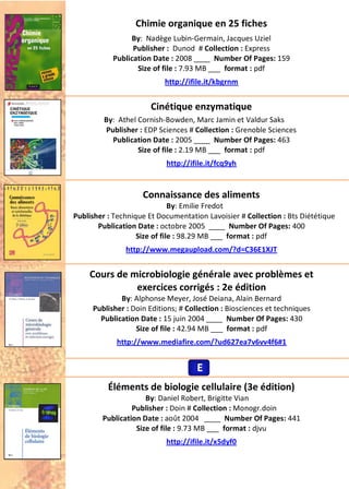 Chimie organique en 25 fiches
By: Nadège Lubin-Germain, Jacques Uziel
Publisher : Dunod # Collection : Express
Publication Date : 2008 ____ Number Of Pages: 159
Size of file : 7.93 MB ___ format : pdf
http://ifile.it/kbgrnm
Cinétique enzymatique
By: Athel Cornish-Bowden, Marc Jamin et Valdur Saks
Publisher : EDP Sciences # Collection : Grenoble Sciences
Publication Date : 2005 ____ Number Of Pages: 463
Size of file : 2.19 MB ___ format : pdf
http://ifile.it/fcq9yh
Connaissance des aliments
By: Emilie Fredot
Publisher : Technique Et Documentation Lavoisier # Collection : Bts Diététique
Publication Date : octobre 2005 ____ Number Of Pages: 400
Size of file : 98.29 MB ___ format : pdf
http://www.megaupload.com/?d=C36E1XJT
Cours de microbiologie générale avec problèmes et
exercices corrigés : 2e édition
By: Alphonse Meyer, José Deiana, Alain Bernard
Publisher : Doin Editions; # Collection : Biosciences et techniques
Publication Date : 15 juin 2004 ____ Number Of Pages: 430
Size of file : 42.94 MB ___ format : pdf
http://www.mediafire.com/?ud627ea7v6vv4f6#1
Éléments de biologie cellulaire (3e édition)
By: Daniel Robert, Brigitte Vian
Publisher : Doin # Collection : Monogr.doin
Publication Date : août 2004 ____ Number Of Pages: 441
Size of file : 9.73 MB ___ format : djvu
http://ifile.it/x5dyf0
EEE
 
