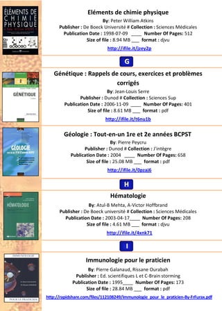 Eléments de chimie physique
By: Peter William Atkins
Publisher : De Boeck Université # Collection : Sciences Médicales
Publication Date : 1998-07-09 ____ Number Of Pages: 512
Size of file : 8.94 MB ___ format : djvu
http://ifile.it/jzey2p
Génétique : Rappels de cours, exercices et problèmes
corrigés
By: Jean-Louis Serre
Publisher : Dunod # Collection : Sciences Sup
Publication Date : 2006-11-09 ____ Number Of Pages: 401
Size of file : 8.61 MB ___ format : pdf
http://ifile.it/t6nu1b
Géologie : Tout-en-un 1re et 2e années BCPST
By: Pierre Peycru
Publisher : Dunod # Collection : J'intègre
Publication Date : 2004 ____ Number Of Pages: 658
Size of file : 25.08 MB ___ format : pdf
http://ifile.it/0pzaj6
Hématologie
By: Atul-B Mehta, A-Victor Hoffbrand
Publisher : De Boeck université # Collection : Sciences Médicales
Publication Date : 2003-04-17____ Number Of Pages: 208
Size of file : 4.61 MB ___ format : djvu
http://ifile.it/4xnk71
Immunologie pour le praticien
By: Pierre Galanaud, Rissane Ourabah
Publisher : Ed. scientifiques L et C-Brain storming
Publication Date : 1995____ Number Of Pages: 173
Size of file : 28.84 MB ___ format : pdf
http://rapidshare.com/files/112108249/Immunologie_pour_le_praticien-By-FrFurax.pdf
GGG
HHH
III
 