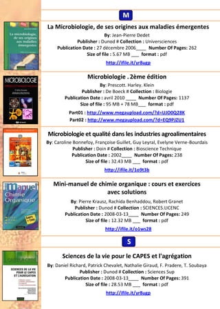 La Microbiologie, de ses origines aux maladies émergentes
By: Jean-Pierre Dedet
Publisher : Dunod # Collection : Universciences
Publication Date : 27 décembre 2006____ Number Of Pages: 262
Size of file : 5.67 MB ___ format : pdf
http://ifile.it/yr8ugp
Microbiologie .2ème édition
By: Prescott. Harley. Klein
Publisher : De Boeck # Collection : Biologie
Publication Date : avril 2010 ____ Number Of Pages: 1137
Size of file : 95 MB + 78 MB___ format : pdf
Part01 : http://www.megaupload.com/?d=UJO0Q28K
Part02 : http://www.megaupload.com/?d=EQ9PJZU1
Microbiologie et qualité dans les industries agroalimentaires
By: Caroline Bonnefoy, Françoise Guillet, Guy Leyral, Evelyne Verne-Bourdais
Publisher : Doin # Collection : Bioscience Technique
Publication Date : 2002____ Number Of Pages: 238
Size of file : 32.43 MB ___ format : pdf
http://ifile.it/1o9t3b
Mini-manuel de chimie organique : cours et exercices
avec solutions
By: Pierre Krausz, Rachida Benhaddou, Robert Granet
Publisher : Dunod # Collection : SCIENCES.LICENC
Publication Date : 2008-03-13____ Number Of Pages: 249
Size of file : 12.32 MB ___ format : pdf
http://ifile.it/o1ws28
Sciences de la vie pour le CAPES et l'agrégation
By: Daniel Richard, Patrick Chevalet, Nathalie Giraud, F. Pradere, T. Soubaya
Publisher : Dunod # Collection : Sciences Sup
Publication Date : 2008-03-13____ Number Of Pages: 391
Size of file : 28.53 MB ___ format : pdf
http://ifile.it/yr8ugp
MMM
SSS
 