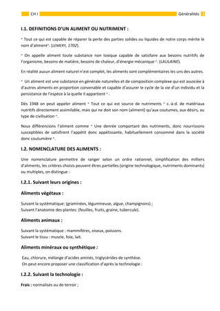                                                                                                                                                   
 
 
1 
 
 
 
 
GénéralitésCH I 
I.1. DEFINITIONS D’UN ALIMENT OU NUTRIMENT : 
‫ ״‬Tout ce qui est capable de réparer la perte des parties solides ou liquides de notre corps mérite le 
nom d’aliment‫( .״‬LEMERY, 1702).   
‫ ״‬ On  appelle  aliment  toute  substance  non  toxique  capable  de  satisfaire  aux  besoins  nutritifs  de 
l’organisme, besoins de matière, besoins de chaleur, d’énergie mécanique ‫( .״‬LAULAINE). 
En réalité aucun aliment naturel n’est complet, les aliments sont complémentaires les uns des autres. 
‫״‬  Un aliment est une substance en générale naturelles et de composition complexe qui est associée à 
d’autres aliments en proportion convenable et capable d’assurer le cycle de la vie d’un individu et la 
persistance de l’espèce à la quelle il appartient ‫״‬ . 
Dés  1948  on  peut  appeler  aliment  ‫ ״‬ Tout  ce  qui  est  source  de  nutriments  ‫ ״‬ c.‐à‐d.  de  matériaux 
nutritifs directement assimilable, mais qui ne doit son nom (aliment) qu’aux coutumes, aux désirs, au 
type de civilisation ‫ .״‬
Nous  différencions  l’aliment  comme  ‫ ״‬ Une  denrée  comportant  des  nutriments,  donc  nourrissons 
susceptibles  de  satisfirent  l’appétit  donc  appétissante,  habituellement  consommé  dans  la  société 
donc coutumière ‫ .״‬
I.2. NOMENCLATURE DES ALIMENTS :   
Une  nomenclature  permettre  de  ranger  selon  un  ordre  rationnel,  simplification  des  milliers 
d’aliments, les critères choisis peuvent êtres partielles (origine technologique, nutriments dominants) 
ou multiples, on distingue : 
I.2.1. Suivant leurs origines :  
Aliments végétaux :  
Suivant la systématique: (graminées, légumineuse, algue, champignons) ; 
Suivant l’anatomie des plantes: (feuilles, fruits, graine, tubercule). 
Aliments animaux : 
Suivant la systématique : mammifères, oiseux, poissons. 
Suivant le tissu : muscle, foie, lait. 
Aliments minéraux ou synthétique : 
 Eau, chlorure, mélange d’acides aminés, triglycérides de synthèse. 
 On peut encore proposer une classification d’après la technologie : 
I.2.2. Suivant la technologie : 
Frais : normalisés ou de terroir ; 
 