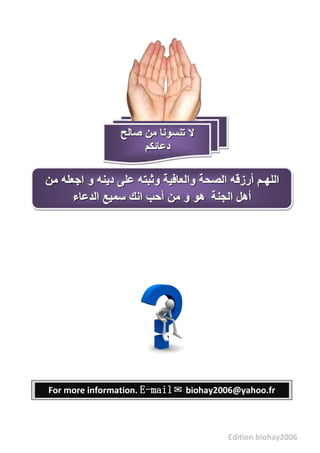 Edition biohay2006
‫صالح‬ ‫مه‬ ‫تىسىوا‬ ‫ال‬‫صالح‬ ‫مه‬ ‫تىسىوا‬ ‫ال‬‫صالح‬ ‫مه‬ ‫تىسىوا‬ ‫ال‬
‫دعائكم‬‫دعائكم‬‫دعائكم‬
‫مه‬ ‫اجعله‬ ‫و‬ ‫دٌىه‬ ‫على‬ ‫وثثته‬ ‫والعافٍح‬ ‫الصحح‬ ‫أرسقه‬ ‫اللهـم‬‫مه‬ ‫اجعله‬ ‫و‬ ‫دٌىه‬ ‫على‬ ‫وثثته‬ ‫والعافٍح‬ ‫الصحح‬ ‫أرسقه‬ ‫اللهـم‬‫مه‬ ‫اجعله‬ ‫و‬ ‫دٌىه‬ ‫على‬ ‫وثثته‬ ‫والعافٍح‬ ‫الصحح‬ ‫أرسقه‬ ‫اللهـم‬
‫الجىح‬ ‫أهل‬‫الجىح‬ ‫أهل‬‫الجىح‬ ‫أهل‬‫الذعاء‬ ‫سمٍع‬ ‫اوك‬ ‫أحة‬ ‫مه‬ ‫و‬ ‫هى‬‫الذعاء‬ ‫سمٍع‬ ‫اوك‬ ‫أحة‬ ‫مه‬ ‫و‬ ‫هى‬‫الذعاء‬ ‫سمٍع‬ ‫اوك‬ ‫أحة‬ ‫مه‬ ‫و‬ ‫هى‬
For more information. E-mail✉ biohay2006@yahoo.fr
 