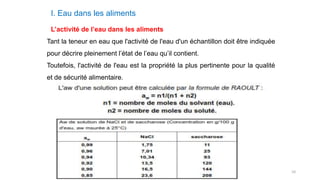 10
I. Eau dans les aliments
L’activité de l’eau dans les aliments
Tant la teneur en eau que l'activité de l'eau d'un échantillon doit être indiquée
pour décrire pleinement l’état de l’eau qu’il contient.
Toutefois, l'activité de l'eau est la propriété la plus pertinente pour la qualité
et de sécurité alimentaire.
 