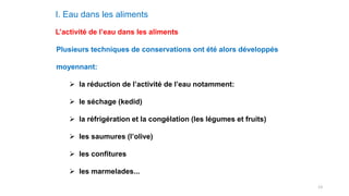 13
I. Eau dans les aliments
L’activité de l’eau dans les aliments
Plusieurs techniques de conservations ont été alors développés
moyennant:
 la réduction de l’activité de l’eau notamment:
 le séchage (kedid)
 la réfrigération et la congélation (les légumes et fruits)
 les saumures (l’olive)
 les confitures
 les marmelades...
 