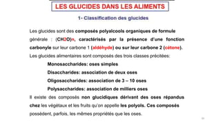 20
Les glucides sont des composés polyalcools organiques de formule
générale : (CH2O)n, caractérisés par la présence d’une fonction
carbonyle sur leur carbone 1 (aldéhyde) ou sur leur carbone 2 (cétone).
Les glucides alimentaires sont composés des trois classes précitées:
Monosaccharides: oses simples
Disaccharides: association de deux oses
Oligosaccharides: association de 3 – 10 oses
Polysaccharides: association de milliers oses
Il existe des composés non glucidiques dérivant des oses répandus
chez les végétaux et les fruits qu’on appelle les polyols. Ces composés
possèdent, parfois, les mêmes propriétés que les oses.
 