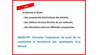 4
S’intéresse à l’étude:
- des composantes biochimiques des aliments,
- des relations structure-fonction de ces molécules,
- des interactions entre ces différentes composantes
OBJECTIF: Connaitre l’importance de point de vu
nutritionnel et fonctionnel des constituants d’un
aliment
 