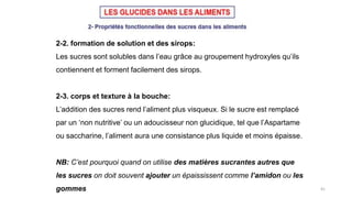 41
2-2. formation de solution et des sirops:
Les sucres sont solubles dans l’eau grâce au groupement hydroxyles qu’ils
contiennent et forment facilement des sirops.
2-3. corps et texture à la bouche:
L’addition des sucres rend l’aliment plus visqueux. Si le sucre est remplacé
par un ‘non nutritive’ ou un adoucisseur non glucidique, tel que l’Aspartame
ou saccharine, l’aliment aura une consistance plus liquide et moins épaisse.
NB: C’est pourquoi quand on utilise des matières sucrantes autres que
les sucres on doit souvent ajouter un épaississent comme l’amidon ou les
gommes
 