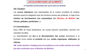 43
2-6. Couleur:
Les sucres réducteurs sont responsables de la couleur brunâtres de certains
aliments quand ils réagissent avec les fonctions amines des protéines. Il s’agit d’une
réaction de brunissement non enzymatique dite Réaction de Maillard (ex:
fritures, grillades, panification...)
2-7 Caramélisation:
Sous l’effet de haute température, les sucres peuvent caraméliser, donnant une
coloration brunâtre.
La caramélisation est due à la décomposition des sucres aboutissant à la
formation d’une variété de produits tels que: acides organiques, aldéhydes, et
cétones.
NB: Cette réaction n’implique pas les protéines ou les acides aminés et ne doit
pas être confondue avec la Réaction de Maillard.
 