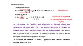 56
La réticulation de l'amidon est effectuée en faisant réagir une
suspension alcaline (pH 7,5-12) de grains d'amidon à 30-45% de
matière sèche avec un réactif autorisé par la législation. Ces réactifs
sont l'oxychlorure de phosphore, le trimétaphosphate de sodium et des
mélanges d'anhydride adipique et acétique.
La réaction se déroule à 25-50°C pendant des temps variables
pouvant atteindre 24h.
 