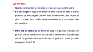 58
Les amidons
 Quelque utilisation de l’amidon et ces dérivés en Industrie
 En boulangerie, l’ajout de dextrose dans le pain et dans d’autres
produits de boulangerie permet une fermentation plus rapide et
plus complète. sans oublier la coloration due au brunissement non
enzymatique.
 Dans les conserverie de fruits le sirop de glucose remplace de
plus en plus le saccharose, ce qui aide à maintenir le pourcentage
désiré de produit solide sans donner un goût trop sucré (pouvoir
édulcorant 0,4 à 0,7)
 