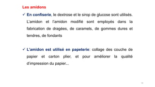 59
Les amidons
 En confiserie, le dextrose et le sirop de glucose sont utilisés.
L’amidon et l’amidon modifié sont employés dans la
fabrication de dragées, de caramels, de gommes dures et
tendres, de fondants
 L’amidon est utilisé en papeterie: collage des couche de
papier et carton plier, et pour améliorer la qualité
d’impression du papier...
 